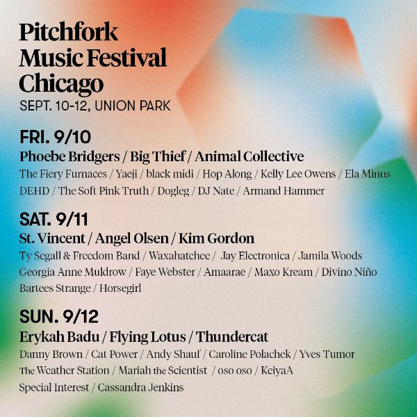 Pitchfork Music Festival, Union Park, CHICAGO, September 10—12, 2021, Fri 9/10 - *Phoebe Bridgers, Big Thief, Animal Collective* The Fiery Furnaces, Yaeji, black midi, Hop Along, Kelly Lee Owens, Ela Minus, DEHD, The Soft Pink Truth, Dogleg, DJ Nate, Armand Hammer, Sat. 9/11 - *St. Vincent, Angel Olsen, Kim Gordon* Ty Segall & Freedom Band, Waxahatchee, Jay Electronica, Jamila Woods, Georgia Anne Muldrow, Faye Webster, Amaarea, Maxo Kream, Divino Niño, Bartees Strange, Horsegirl, Sun. 9/12 - *Erykah Baduh, Flying Lotus, Thundercat* Danny Brown, Cat Power, Andy Shauf, Caroline Polacheck, Yves Tumor, The Weather Station, Mariah the Scientist, oso oso, KeiyaA, Special Interest, Cassandra Jenkins